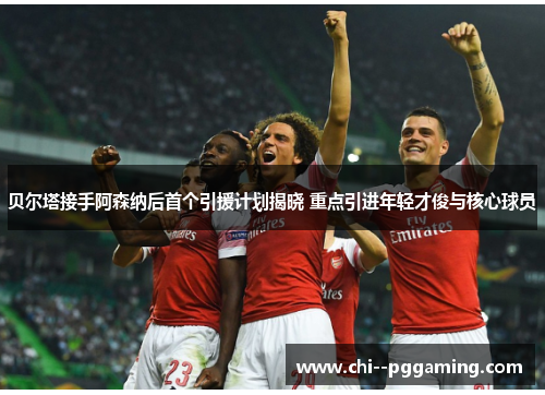贝尔塔接手阿森纳后首个引援计划揭晓 重点引进年轻才俊与核心球员