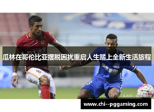 瓜林在哥伦比亚摆脱困扰重启人生踏上全新生活旅程 瓜林在哥伦比亚摆脱困扰重启人生踏上全新生活旅程