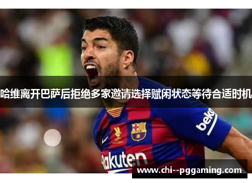 哈维离开巴萨后拒绝多家邀请选择赋闲状态等待合适时机 哈维离开巴萨后拒绝多家邀请选择赋闲状态等待合适时机